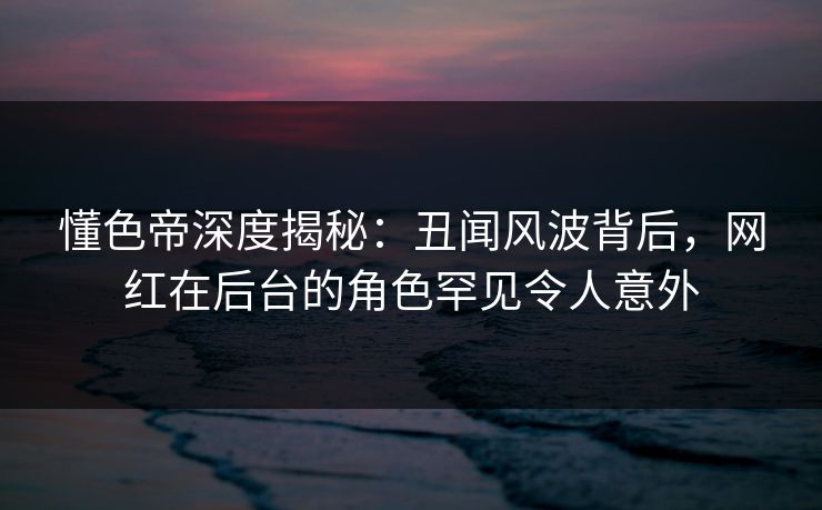 懂色帝深度揭秘：丑闻风波背后，网红在后台的角色罕见令人意外