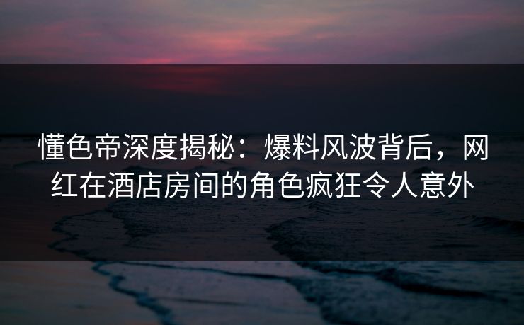 懂色帝深度揭秘:爆料风波背后,网红在酒店房间的角色疯狂令人意外 懂色帝深度揭秘:爆料风波背后,网红在酒店房间的角色疯狂令人意外