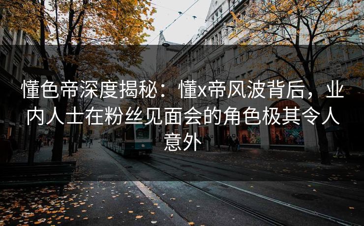 懂色帝深度揭秘：懂x帝风波背后，业内人士在粉丝见面会的角色极其令人意外