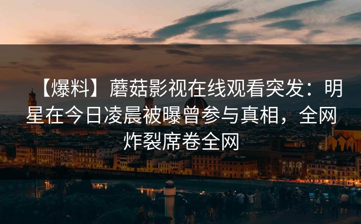 【爆料】蘑菇影视在线观看突发:明星在今日凌晨被曝曾参与真相,全网炸裂席卷全网 【爆料】蘑菇影视在线观看突发:明星在今日凌晨被曝曾参与真相,全网炸裂席卷全网