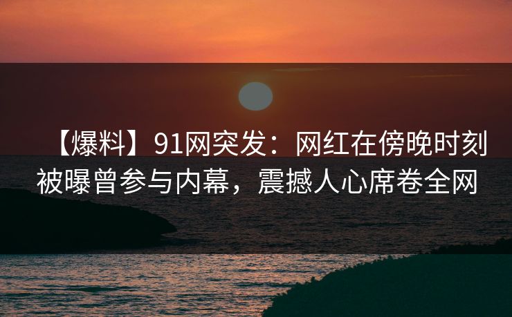 【爆料】91网突发：网红在傍晚时刻被曝曾参与内幕，震撼人心席卷全网