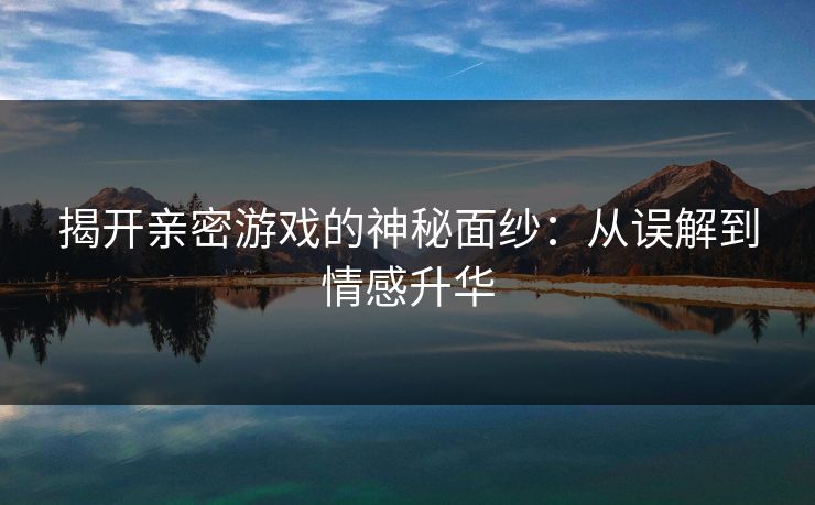 揭开亲密游戏的神秘面纱：从误解到情感升华