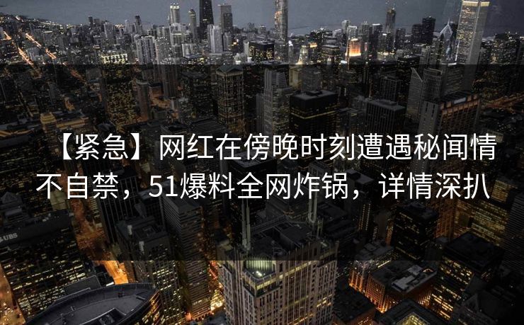 【紧急】网红在傍晚时刻遭遇秘闻情不自禁，51爆料全网炸锅，详情深扒