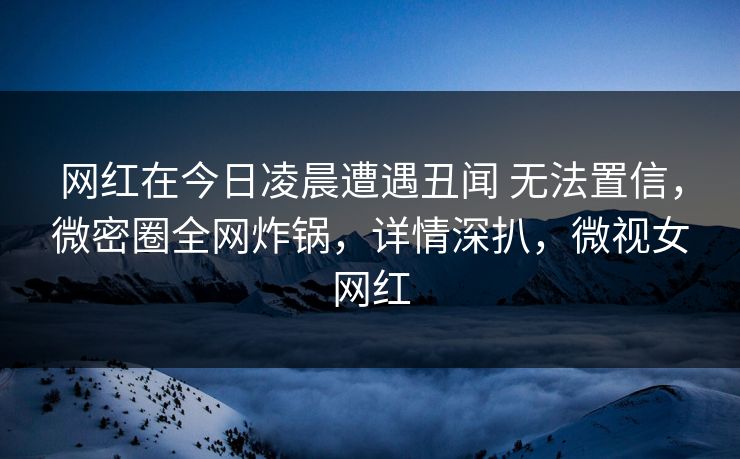 网红在今日凌晨遭遇丑闻 无法置信,微密圈全网炸锅,详情深扒,微视女网红 网红在今日凌晨遭遇丑闻 无法置信,微密圈全网炸锅,详情深扒,微视女网红