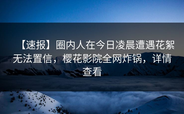 【速报】圈内人在今日凌晨遭遇花絮无法置信，樱花影院全网炸锅，详情查看