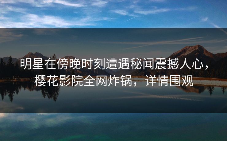 明星在傍晚时刻遭遇秘闻震撼人心，樱花影院全网炸锅，详情围观
