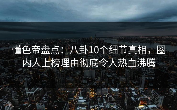 懂色帝盘点：八卦10个细节真相，圈内人上榜理由彻底令人热血沸腾