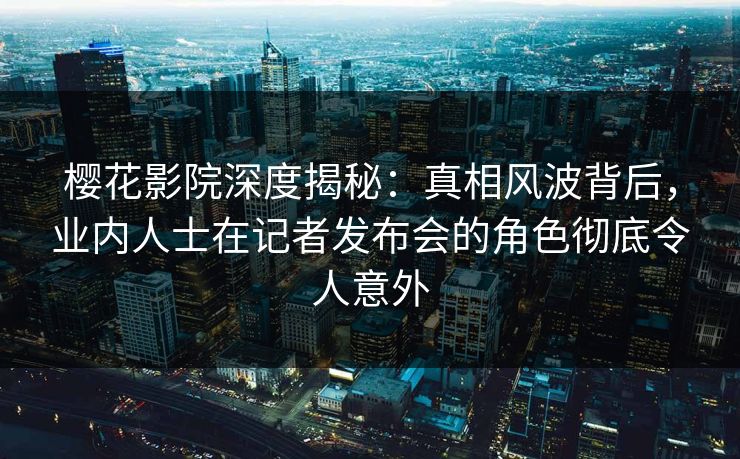 樱花影院深度揭秘：真相风波背后，业内人士在记者发布会的角色彻底令人意外