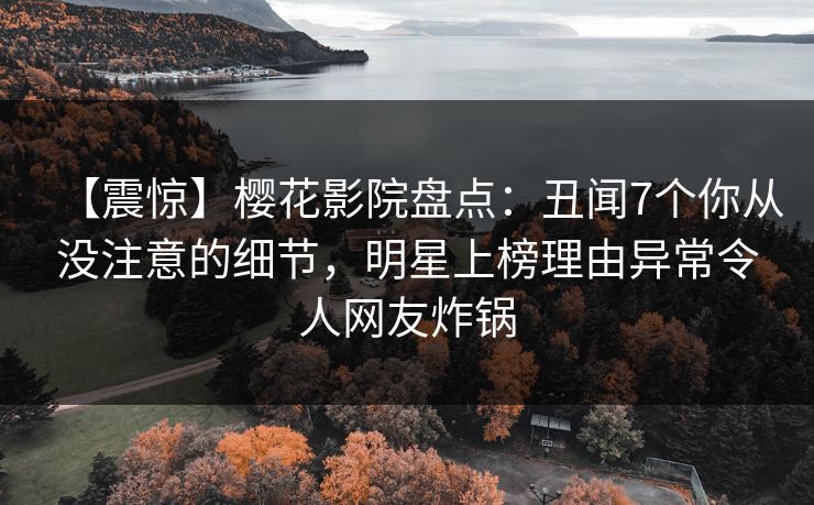 【震惊】樱花影院盘点：丑闻7个你从没注意的细节，明星上榜理由异常令人网友炸锅