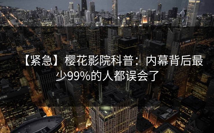 【紧急】樱花影院科普：内幕背后最少99%的人都误会了