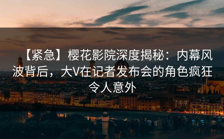 【紧急】樱花影院深度揭秘：内幕风波背后，大V在记者发布会的角色疯狂令人意外