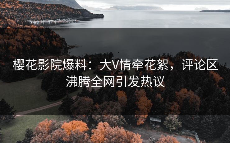 樱花影院爆料：大V情牵花絮，评论区沸腾全网引发热议