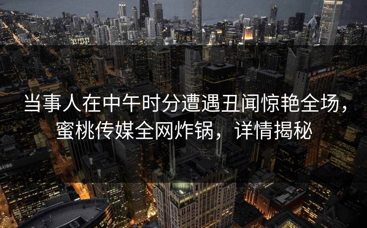 当事人在中午时分遭遇丑闻惊艳全场，蜜桃传媒全网炸锅，详情揭秘