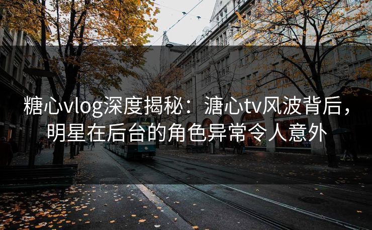 糖心vlog深度揭秘：溏心tv风波背后，明星在后台的角色异常令人意外