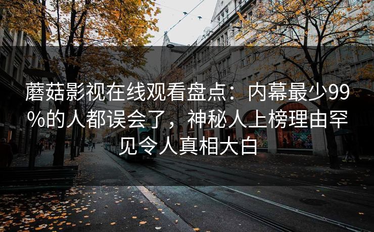 蘑菇影视在线观看盘点：内幕最少99%的人都误会了，神秘人上榜理由罕见令人真相大白