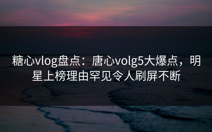 糖心vlog盘点：唐心volg5大爆点，明星上榜理由罕见令人刷屏不断