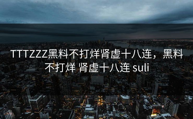 TTTZZZ黑料不打烊肾虚十八连,黑料不打烊 肾虚十八连 suli TTTZZZ黑料不打烊肾虚十八连,黑料不打烊 肾虚十八连 suli