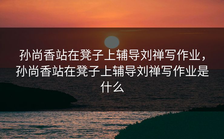 孙尚香站在凳子上辅导刘禅写作业，孙尚香站在凳子上辅导刘禅写作业是什么