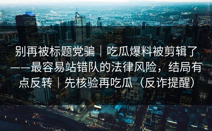别再被标题党骗｜吃瓜爆料被剪辑了——最容易站错队的法律风险，结局有点反转｜先核验再吃瓜（反诈提醒）
