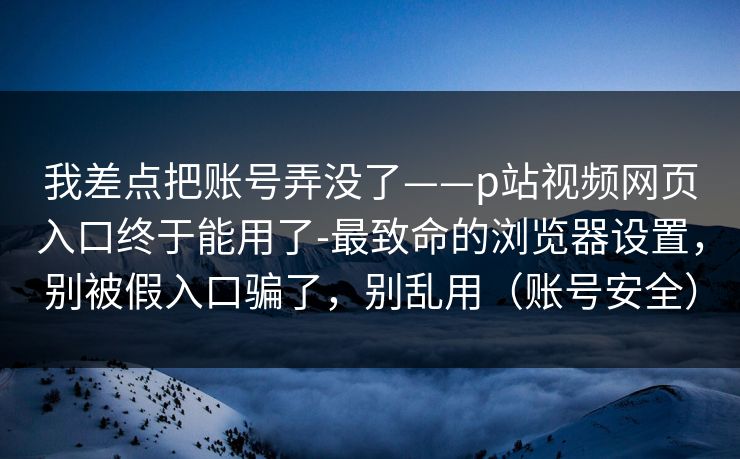 我差点把账号弄没了——p站视频网页入口终于能用了-最致命的浏览器设置，别被假入口骗了，别乱用（账号安全）