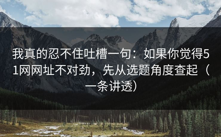 我真的忍不住吐槽一句：如果你觉得51网网址不对劲，先从选题角度查起（一条讲透）