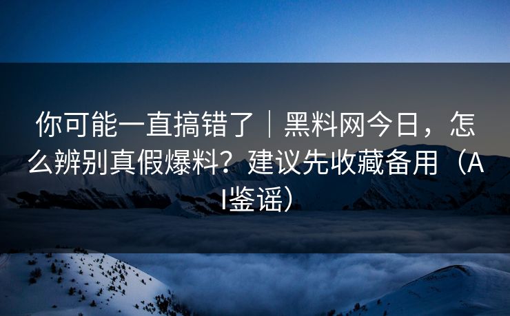 你可能一直搞错了｜黑料网今日，怎么辨别真假爆料？建议先收藏备用（AI鉴谣）
