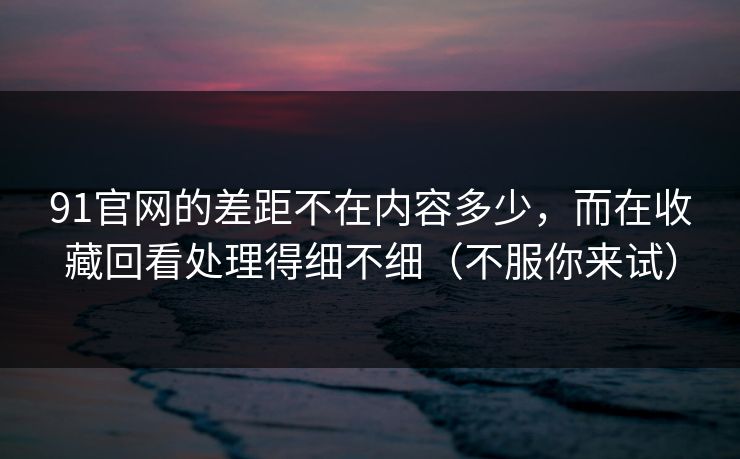 91官网的差距不在内容多少，而在收藏回看处理得细不细（不服你来试）