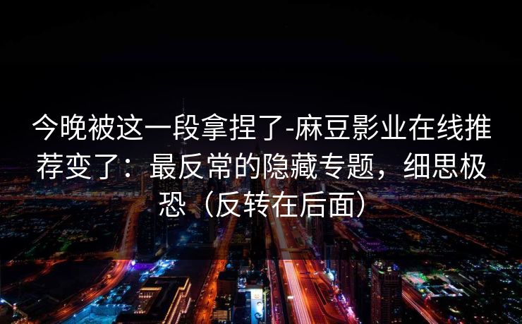 今晚被这一段拿捏了-麻豆影业在线推荐变了:最反常的隐藏专题,细思极恐(反转在后面) 今晚被这一段拿捏了-麻豆影业在线推荐变了:最反常的隐藏专题,细思极恐(反转在后面)