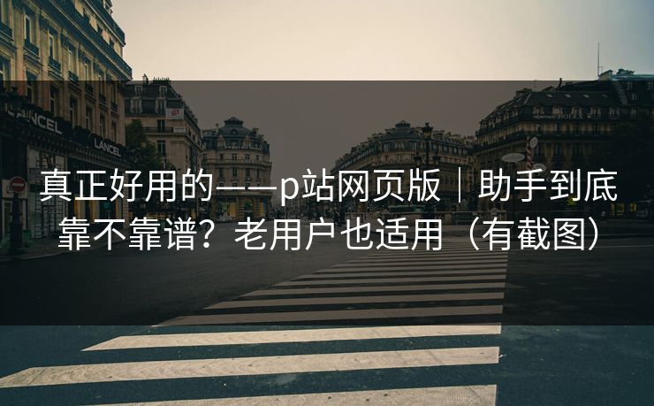 真正好用的——p站网页版｜助手到底靠不靠谱？老用户也适用（有截图）