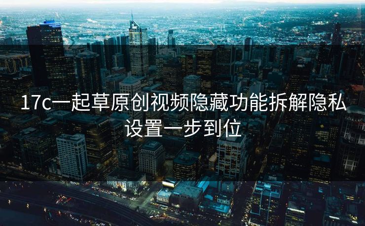 17c一起草原创视频隐藏功能拆解隐私设置一步到位 17c一起草原创视频隐藏功能拆解隐私设置一步到位