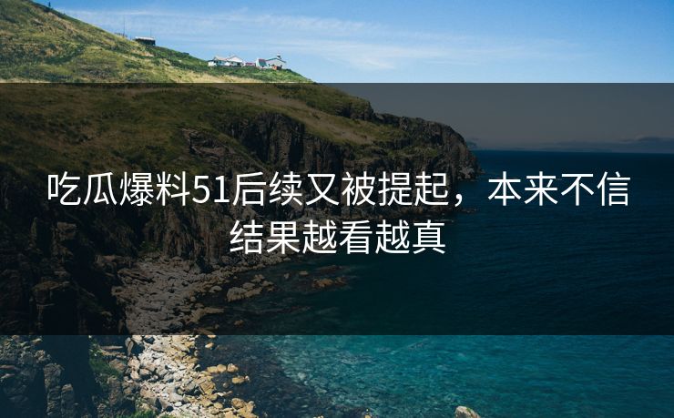 吃瓜爆料51后续又被提起,本来不信结果越看越真 吃瓜爆料51后续又被提起,本来不信结果越看越真