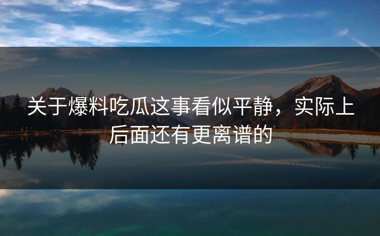 关于爆料吃瓜这事看似平静,实际上后面还有更离谱的 关于爆料吃瓜这事看似平静,实际上后面还有更离谱的